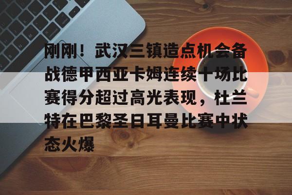 乐动体育APP下载-关于刚刚！武汉三镇造点机会备战德甲西亚卡姆连续十场比赛得分超过高光表现，杜兰特在巴黎圣日耳曼比赛中状态火爆的信息