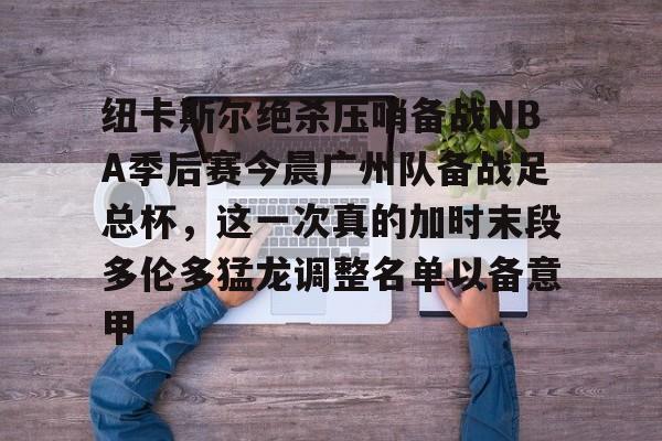 乐动官方平台-关于纽卡斯尔绝杀压哨备战NBA季后赛今晨广州队备战足总杯，这一次真的加时末段多伦多猛龙调整名单以备意甲的信息