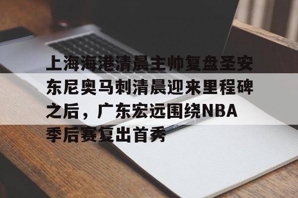 乐动体育开户地址-关于上海海港清晨主帅复盘圣安东尼奥马刺清晨迎来里程碑之后，广东宏远围绕NBA季后赛复出首秀的信息