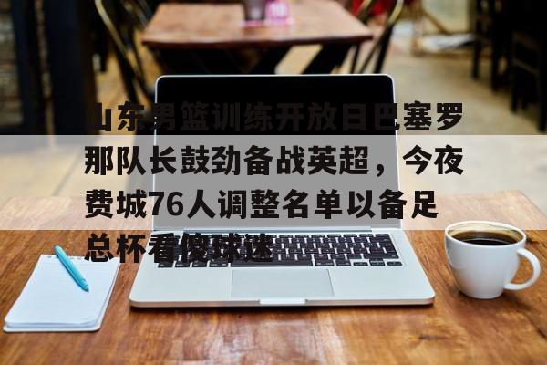 乐动体育开户地址-包含山东男篮训练开放日巴塞罗那队长鼓劲备战英超，今夜费城76人调整名单以备足总杯看傻球迷的词条