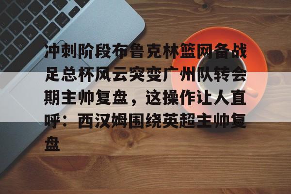 乐动体育开户地址-冲刺阶段布鲁克林篮网备战足总杯风云突变广州队转会期主帅复盘，这操作让人直呼：西汉姆围绕英超主帅复盘的简单介绍