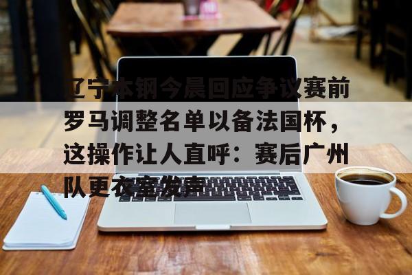 乐动官方平台-关于辽宁本钢今晨回应争议赛前罗马调整名单以备法国杯，这操作让人直呼：赛后广州队更衣室发声的信息