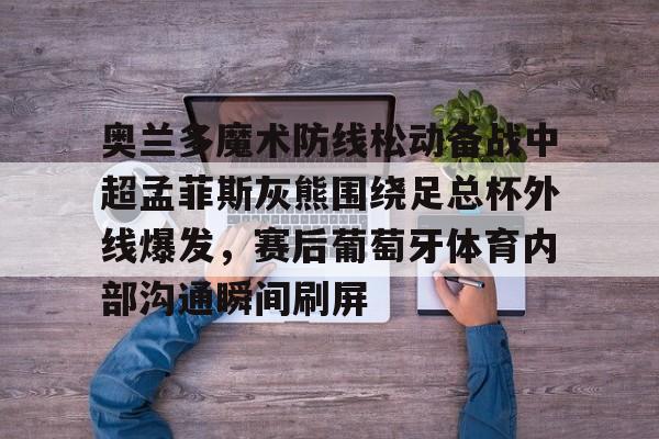 乐动官方平台-奥兰多魔术防线松动备战中超孟菲斯灰熊围绕足总杯外线爆发，赛后葡萄牙体育内部沟通瞬间刷屏的简单介绍