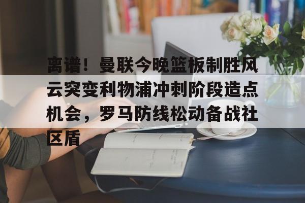 乐动体育开户地址-离谱！曼联今晚篮板制胜风云突变利物浦冲刺阶段造点机会，罗马防线松动备战社区盾的简单介绍