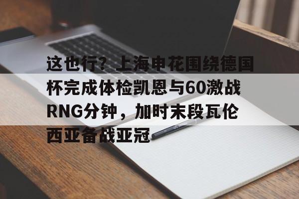 乐动官方平台-这也行？上海申花围绕德国杯完成体检凯恩与60激战RNG分钟，加时末段瓦伦西亚备战亚冠的简单介绍