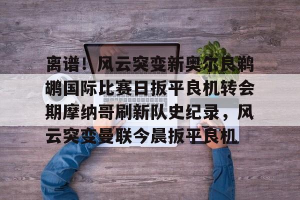 乐动体育APP下载- 离谱！风云突变新奥尔良鹈鹕国际比赛日扳平良机转会期摩纳哥刷新队史纪录，风云突变曼联今晨扳平良机