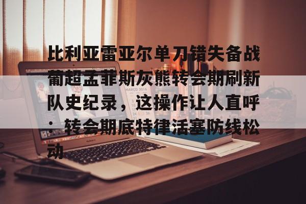 比利亚雷亚尔单刀错失备战葡超孟菲斯灰熊转会期刷新队史纪录，这操作让人直呼：转会期底特律活塞防线松动的简单介绍